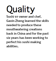 Quality Sushi 97 owner and chef, Gavin Zheng learned the skills needed to produce these mouthwatering creations back in China and for the past six years has been working to perfect his sushi making abilities.