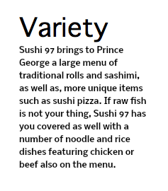 Variety Sushi 97 brings to Prince George a large menu of traditional rolls and sashimi, as well as, more unique items such as sushi pizza. If raw fish is not your thing, Sushi 97 has you covered as well with a number of noodle and rice dishes featuring chicken or beef also on the menu.