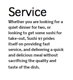 Service Whether you are looking for a quiet dinner for two, or looking to get some sushi for take-out, Sushi 97 prides itself on providing fast service, and delivering a quick and delicious meal without sacrificing the quality and taste of the dish. 