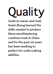Quality Sushi 97 owner and chef, Gavin Zheng learned the skills needed to produce these mouthwatering creations back in China and for the past six years has been working to perfect his sushi making abilities.