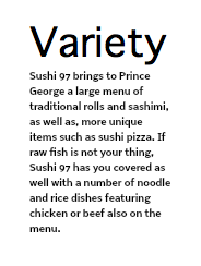 Variety Sushi 97 brings to Prince George a large menu of traditional rolls and sashimi, as well as, more unique items such as sushi pizza. If raw fish is not your thing, Sushi 97 has you covered as well with a number of noodle and rice dishes featuring chicken or beef also on the menu.