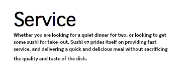 Service Whether you are looking for a quiet dinner for two, or looking to get some sushi for take-out, Sushi 97 prides itself on providing fast service, and delivering a quick and delicious meal without sacrificing the quality and taste of the dish. 