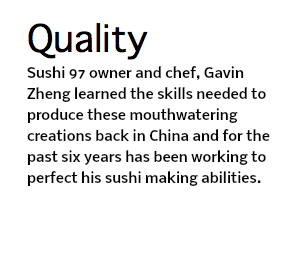 Quality Sushi 97 owner and chef, Gavin Zheng learned the skills needed to produce these mouthwatering creations back in China and for the past six years has been working to perfect his sushi making abilities.