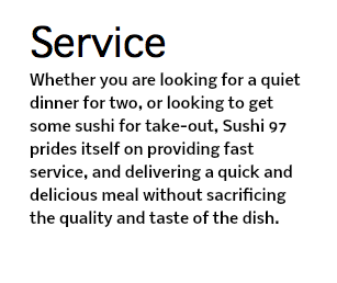 Service Whether you are looking for a quiet dinner for two, or looking to get some sushi for take-out, Sushi 97 prides itself on providing fast service, and delivering a quick and delicious meal without sacrificing the quality and taste of the dish. 